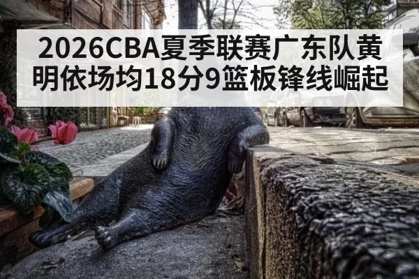 2026CBA夏季联赛广东队黄明依场均18分9篮板锋线崛起（kaiyun）