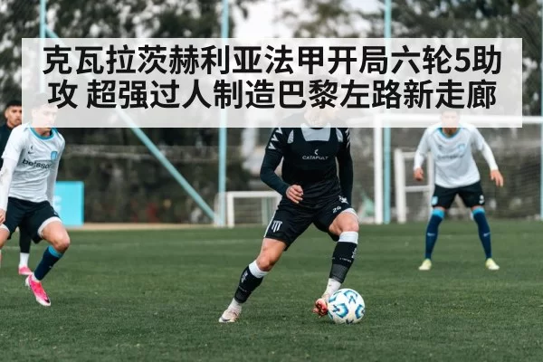 克瓦拉茨赫利亚法甲开局六轮5助攻 超强过人制造巴黎左路新走廊
