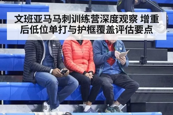 文班亚马马刺训练营深度观察 增重后低位单打与护框覆盖评估要点
